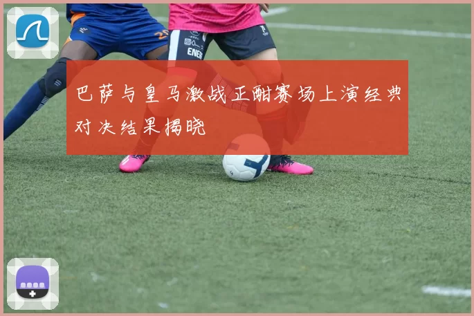 巴萨与皇马激战正酣赛场上演经典对决结果揭晓