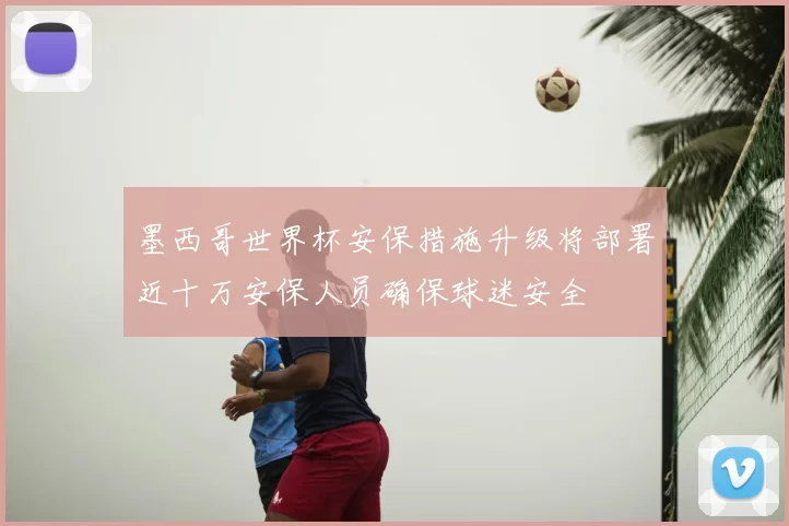 墨西哥世界杯安保措施升级将部署近十万安保人员确保球迷安全