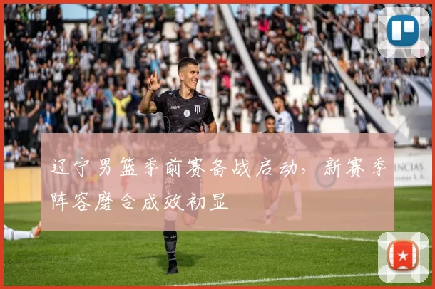 辽宁男篮季前赛备战启动，新赛季阵容磨合成效初显