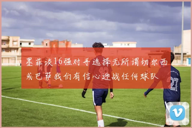 墨菲谈16强对手选择无所谓切尔西或巴萨我们有信心迎战任何球队