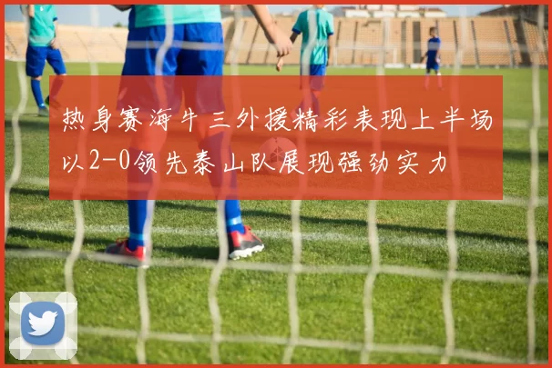 热身赛海牛三外援精彩表现上半场以2-0领先泰山队展现强劲实力