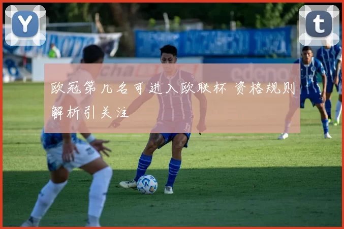 欧冠第几名可进入欧联杯 资格规则解析引关注