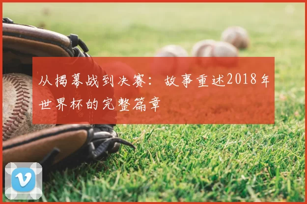 从揭幕战到决赛:故事重述2018年世界杯的完整篇章