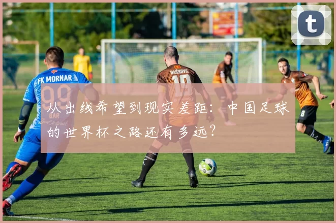 从出线希望到现实差距：中国足球的世界杯之路还有多远？