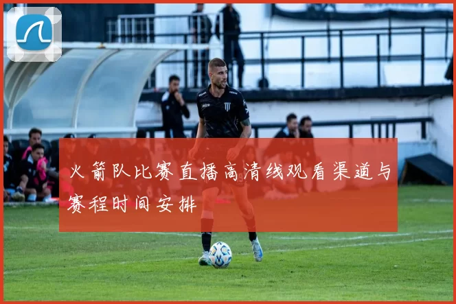 火箭队比赛直播高清线观看渠道与赛程时间安排
