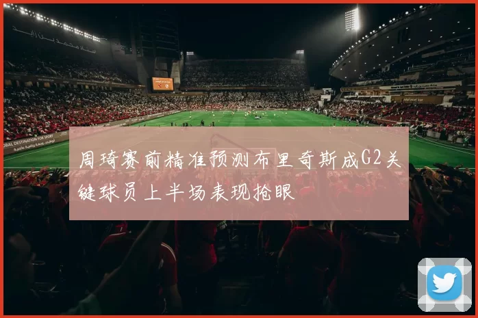 周琦赛前精准预测布里奇斯成G2关键球员上半场表现抢眼