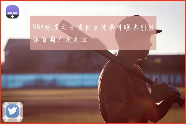 NBA球星之子男扮女装事件曝光引发体育圈广泛关注