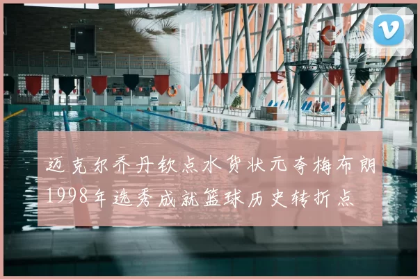 迈克尔乔丹钦点水货状元夸梅布朗1998年选秀成就篮球历史转折点