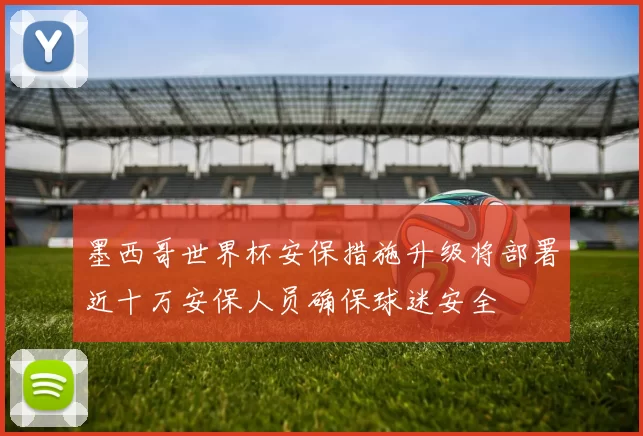 墨西哥世界杯安保措施升级将部署近十万安保人员确保球迷安全