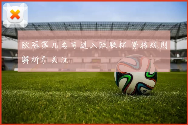 欧冠第几名可进入欧联杯 资格规则解析引关注