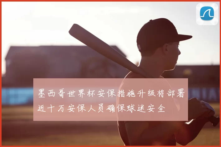 墨西哥世界杯安保措施升级将部署近十万安保人员确保球迷安全