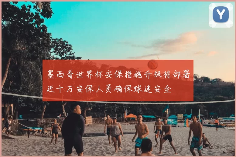 墨西哥世界杯安保措施升级将部署近十万安保人员确保球迷安全