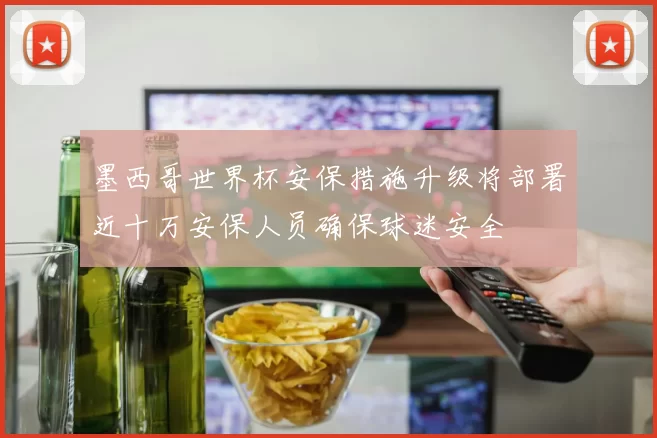 墨西哥世界杯安保措施升级将部署近十万安保人员确保球迷安全