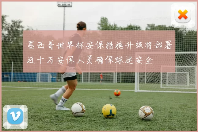 墨西哥世界杯安保措施升级将部署近十万安保人员确保球迷安全