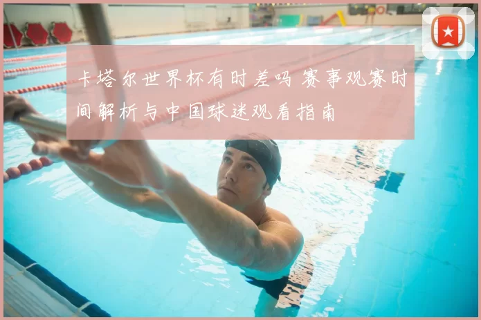 卡塔尔世界杯有时差吗 赛事观赛时间解析与中国球迷观看指南