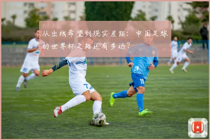 从出线希望到现实差距：中国足球的世界杯之路还有多远？