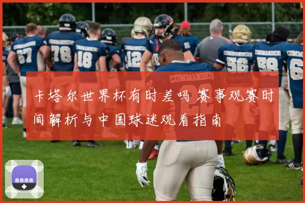 卡塔尔世界杯有时差吗 赛事观赛时间解析与中国球迷观看指南