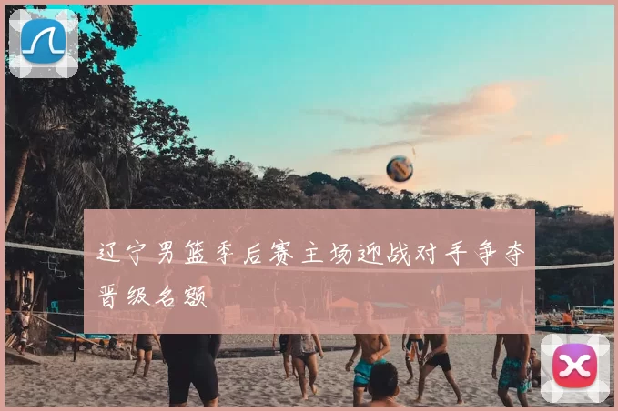 辽宁男篮季后赛主场迎战对手争夺晋级名额