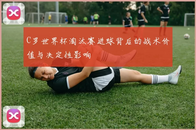 C罗世界杯淘汰赛进球背后的战术价值与决定性影响