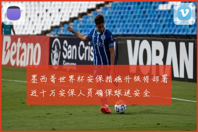 墨西哥世界杯安保措施升级将部署近十万安保人员确保球迷安全