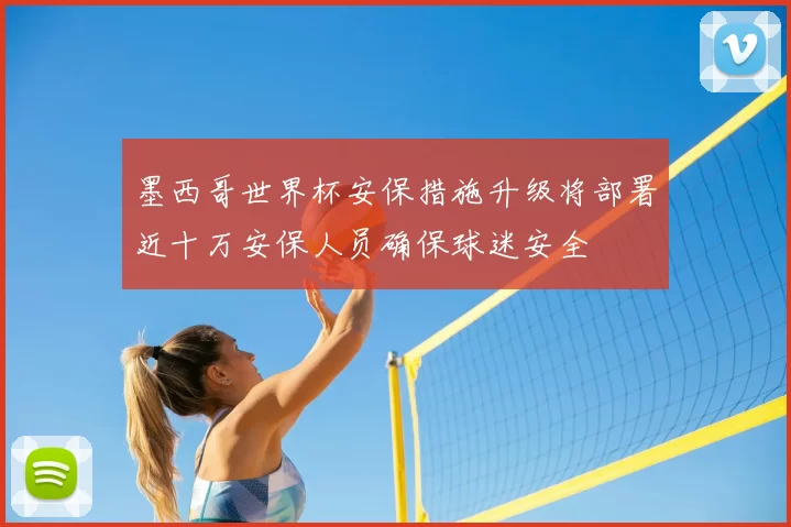 墨西哥世界杯安保措施升级将部署近十万安保人员确保球迷安全