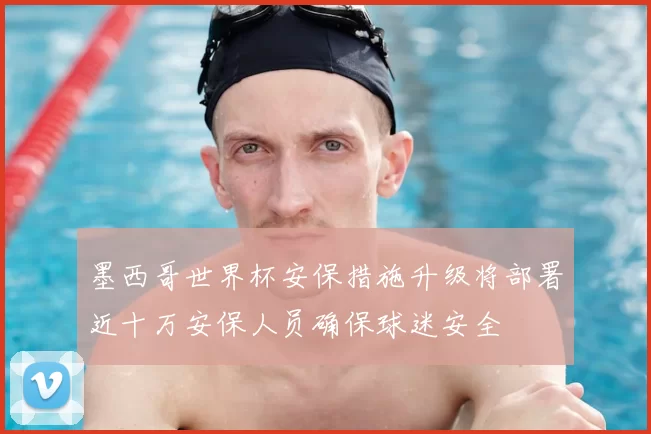 墨西哥世界杯安保措施升级将部署近十万安保人员确保球迷安全