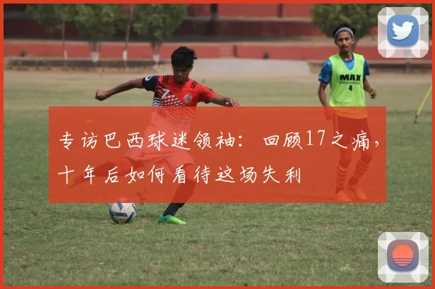 专访巴西球迷领袖：回顾17之痛，十年后如何看待这场失利