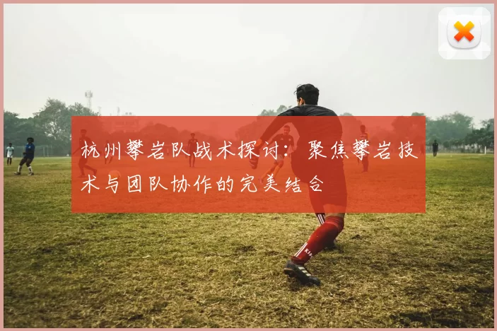 杭州攀岩队战术探讨:聚焦攀岩技术与团队协作的完美结合