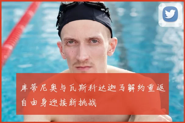 库蒂尼奥与瓦斯科达迦马解约重返自由身迎接新挑战