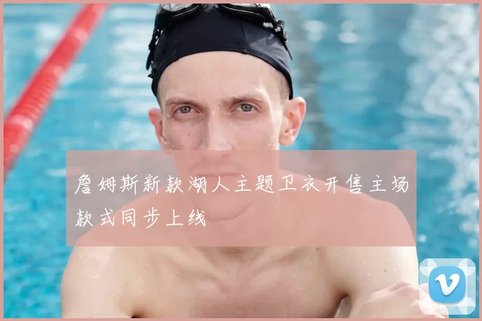 詹姆斯新款湖人主题卫衣开售主场款式同步上线