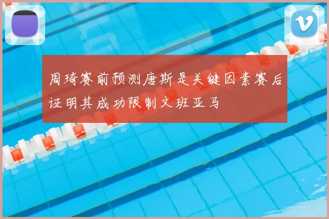 周琦赛前预测唐斯是关键因素赛后证明其成功限制文班亚马