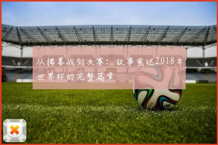 从揭幕战到决赛:故事重述2018年世界杯的完整篇章