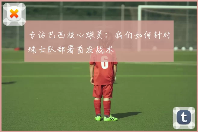 专访巴西核心球员:我们如何针对瑞士队部署首发战术