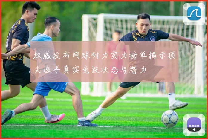 权威发布网球耐力实力榜单揭示顶尖选手真实竞技状态与潜力