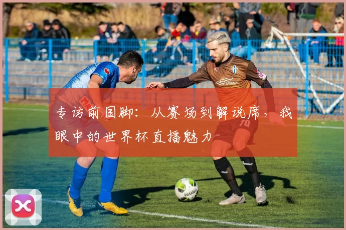 专访前国脚：从赛场到解说席，我眼中的世界杯直播魅力