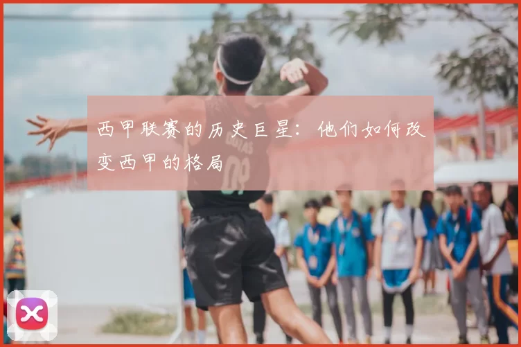 西甲联赛的历史巨星：他们如何改变西甲的格局