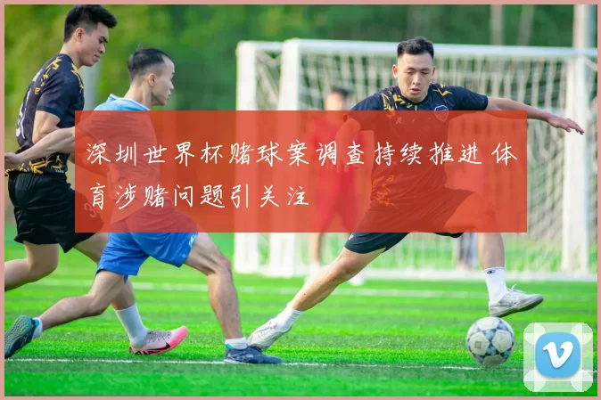 深圳世界杯赌球案调查持续推进 体育涉赌问题引关注