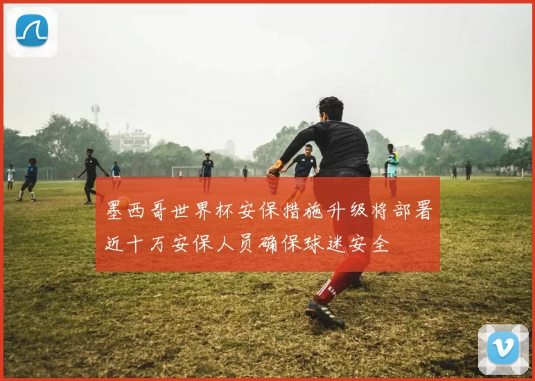 墨西哥世界杯安保措施升级将部署近十万安保人员确保球迷安全