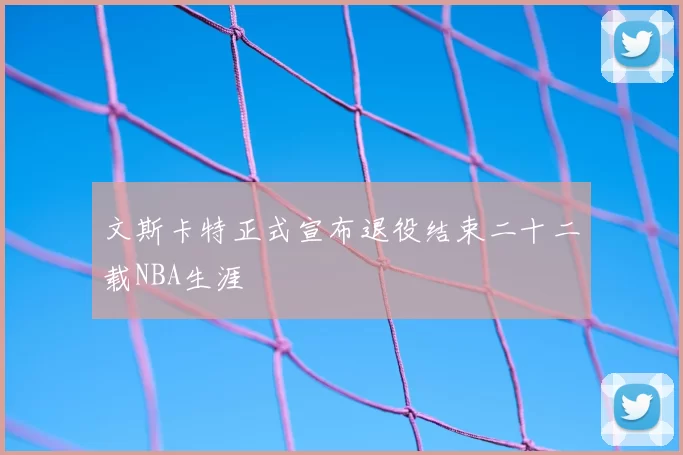 文斯卡特正式宣布退役结束二十二载NBA生涯