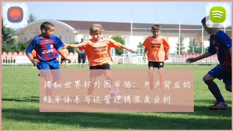 揭秘世界杯外围市场：开户背后的赔率体系与运营逻辑深度分析