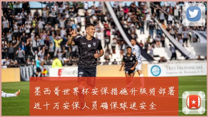 墨西哥世界杯安保措施升级将部署近十万安保人员确保球迷安全