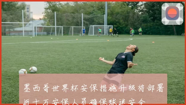 墨西哥世界杯安保措施升级将部署近十万安保人员确保球迷安全