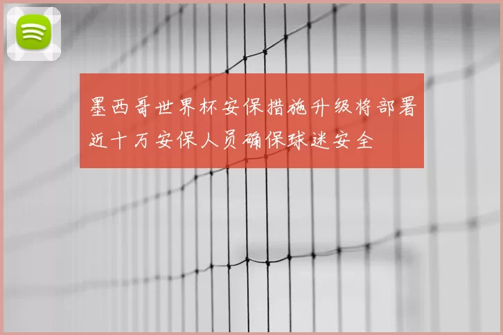墨西哥世界杯安保措施升级将部署近十万安保人员确保球迷安全