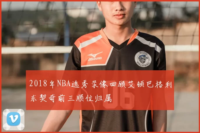 2018年NBA选秀录像回顾艾顿巴格利东契奇前三顺位归属