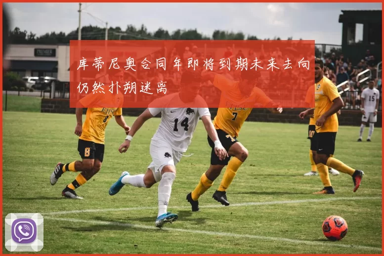 库蒂尼奥合同年即将到期未来去向仍然扑朔迷离
