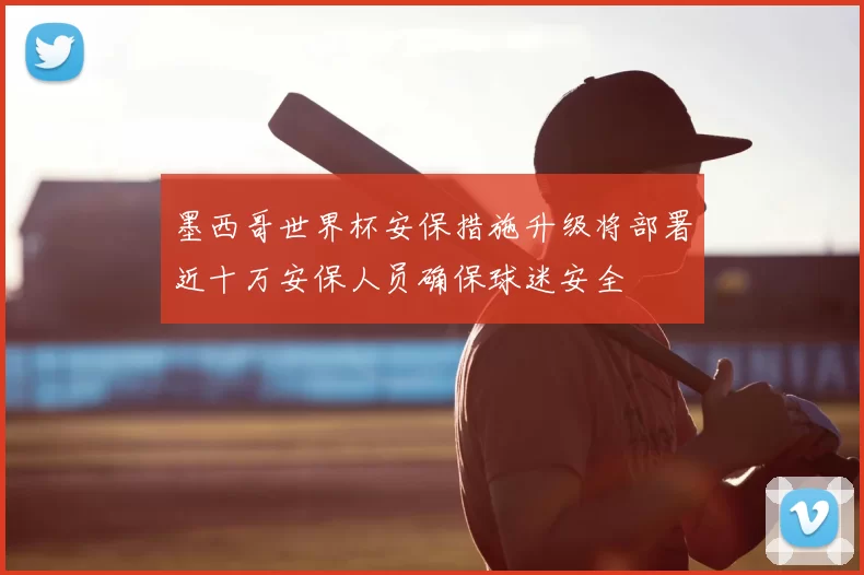 墨西哥世界杯安保措施升级将部署近十万安保人员确保球迷安全