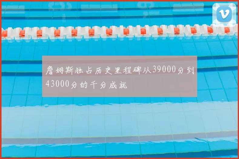 詹姆斯独占历史里程碑从39000分到43000分的千分成就