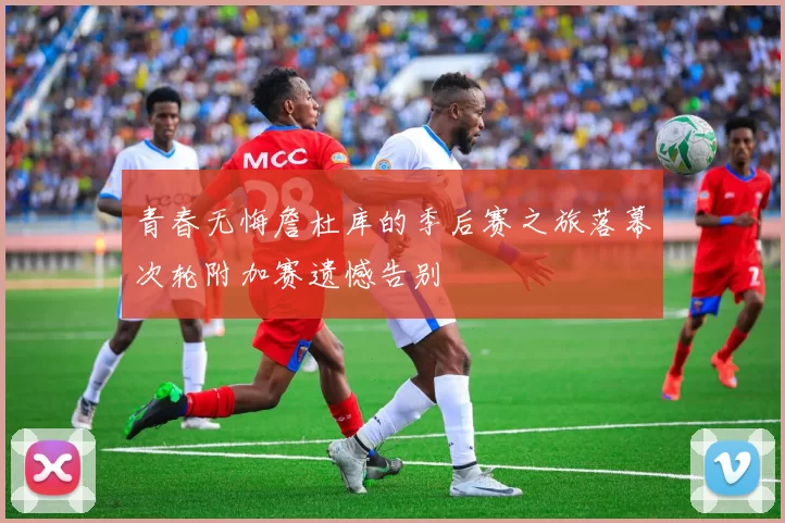 青春无悔詹杜库的季后赛之旅落幕次轮附加赛遗憾告别