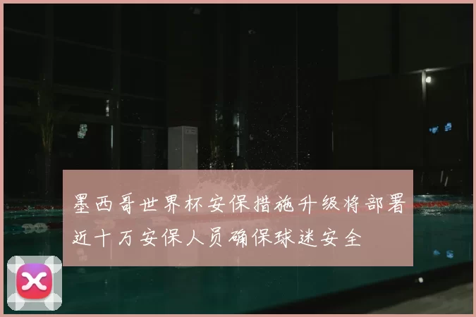 墨西哥世界杯安保措施升级将部署近十万安保人员确保球迷安全