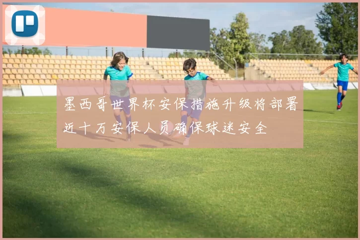 墨西哥世界杯安保措施升级将部署近十万安保人员确保球迷安全